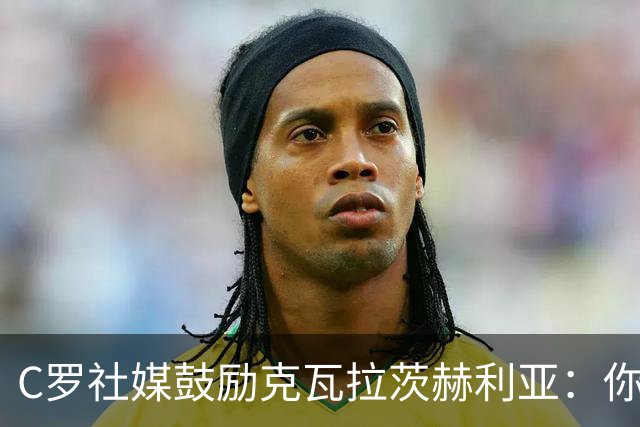 C罗社媒鼓励克瓦拉茨赫利亚：你的最好表现还在后头